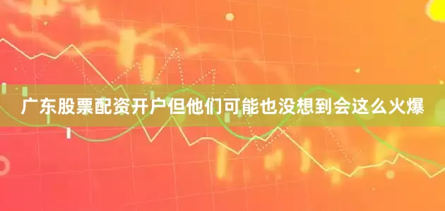 广东股票配资开户但他们可能也没想到会这么火爆