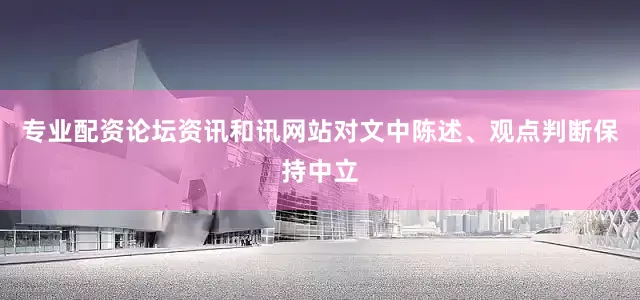 专业配资论坛资讯和讯网站对文中陈述、观点判断保持中立