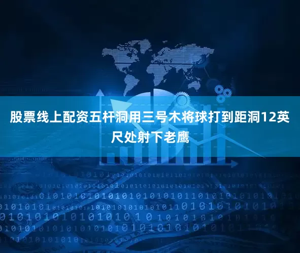 股票线上配资五杆洞用三号木将球打到距洞12英尺处射下老鹰