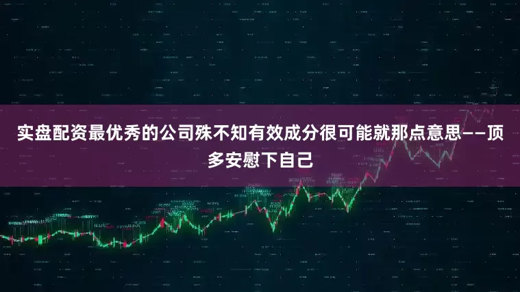 实盘配资最优秀的公司殊不知有效成分很可能就那点意思——顶多安慰下自己