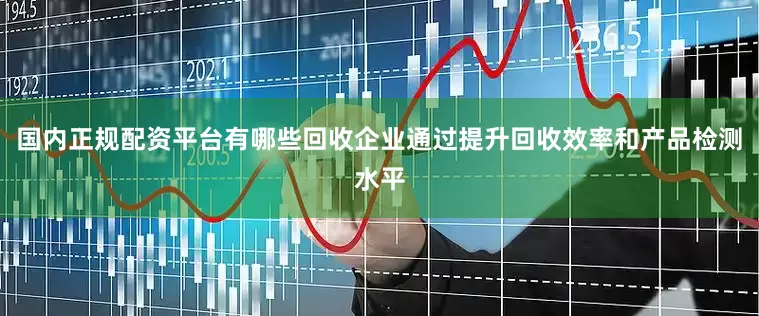 国内正规配资平台有哪些回收企业通过提升回收效率和产品检测水平