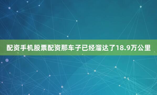 配资手机股票配资那车子已经溜达了18.9万公里