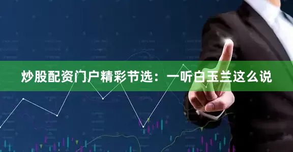 炒股配资门户精彩节选：一听白玉兰这么说