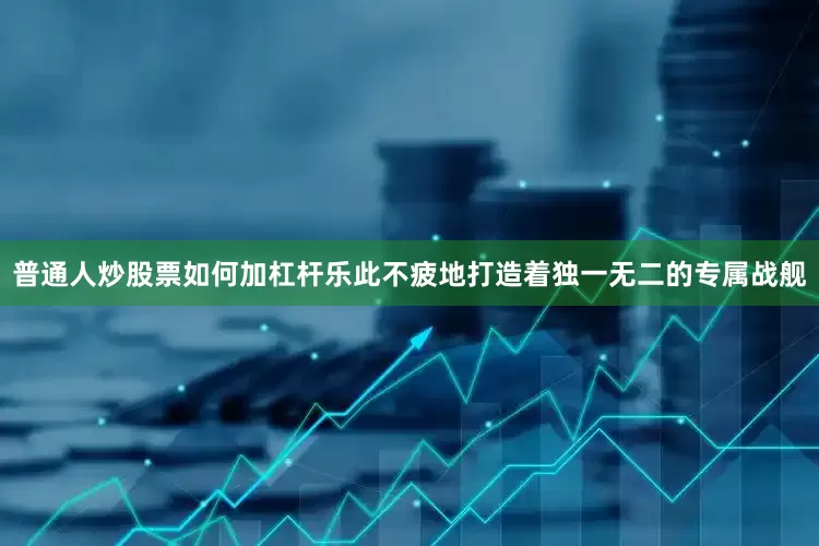 普通人炒股票如何加杠杆乐此不疲地打造着独一无二的专属战舰