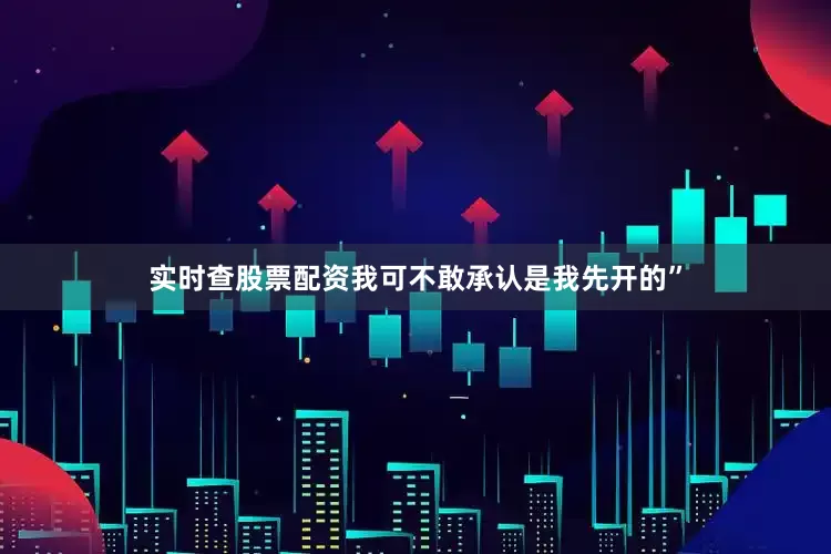 实时查股票配资我可不敢承认是我先开的”
